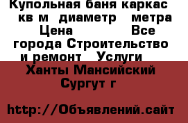Купольная-баня-каркас 12 кв.м. диаметр 4 метра  › Цена ­ 32 000 - Все города Строительство и ремонт » Услуги   . Ханты-Мансийский,Сургут г.